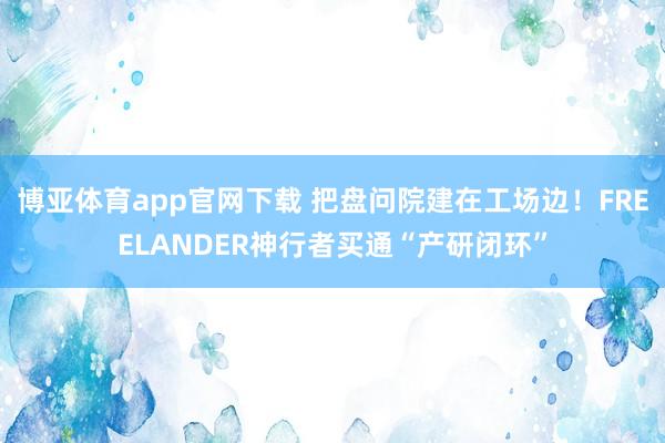 博亚体育app官网下载 把盘问院建在工场边!FREELANDER神行者买通“产研闭环”