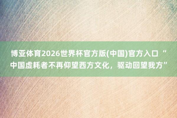 博亚体育2026世界杯官方版(中国)官方入口 “中国虚耗者不再仰望西方文化,驱动回望我方”