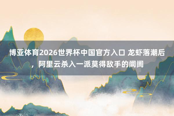 博亚体育2026世界杯中国官方入口 龙虾落潮后，阿里云杀入一派莫得敌手的阛阓