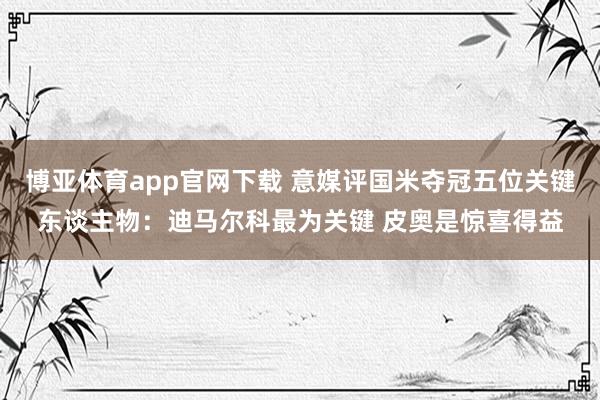 博亚体育app官网下载 意媒评国米夺冠五位关键东谈主物：迪马尔科最为关键 皮奥是惊喜得益