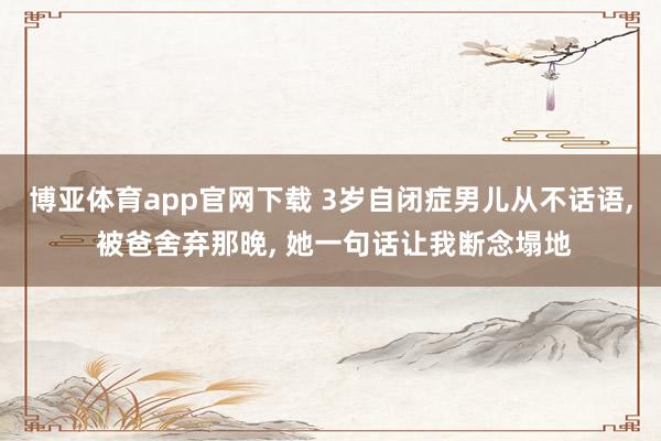 博亚体育app官网下载 3岁自闭症男儿从不话语, 被爸舍弃那晚, 她一句话让我断念塌地