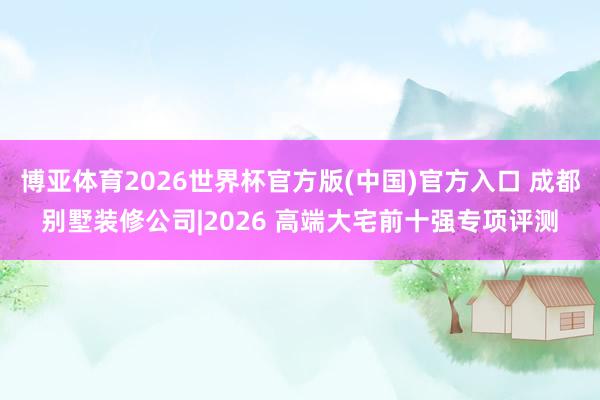 博亚体育2026世界杯官方版(中国)官方入口 成都别墅装修公司|2026 高端大宅前十强专项评测