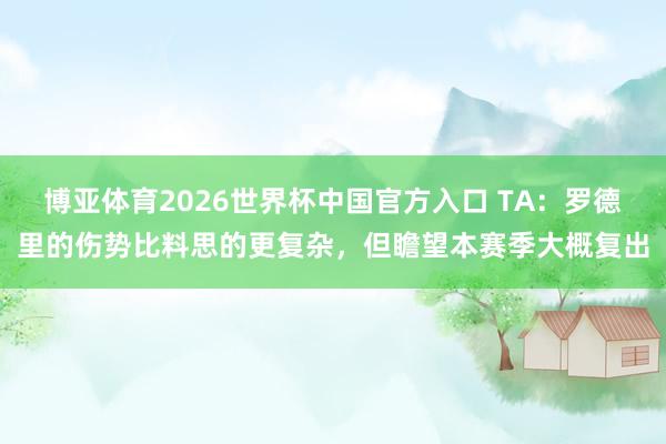 博亚体育2026世界杯中国官方入口 TA:罗德里的伤势比料思的更复杂,但瞻望本赛季大概复出