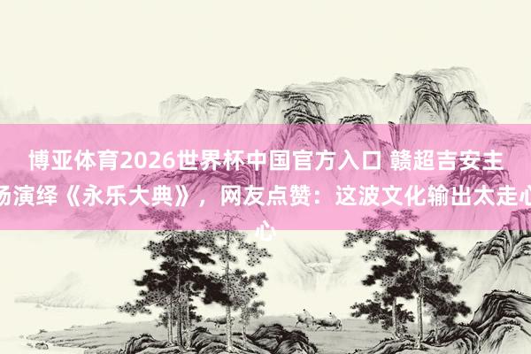 博亚体育2026世界杯中国官方入口 赣超吉安主场演绎《永乐大典》，网友点赞：这波文化输出太走心