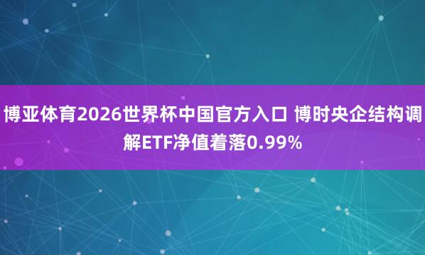 博亚体育2026世界杯中国官方入口 博时央企结构调解ETF净值着落0.99%