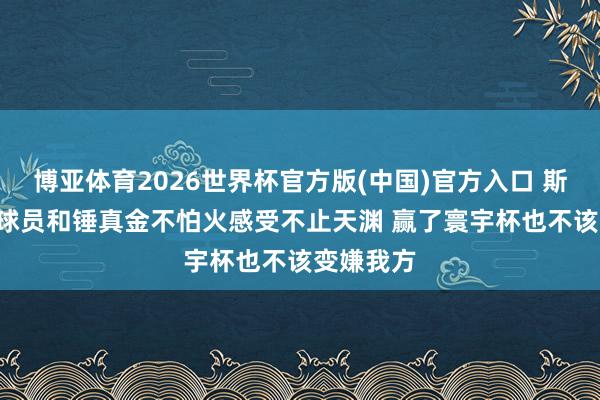 博亚体育2026世界杯官方版(中国)官方入口 斯卡洛尼: 球员和锤真金不怕火感受不止天渊 赢了寰宇杯也不该变嫌我方