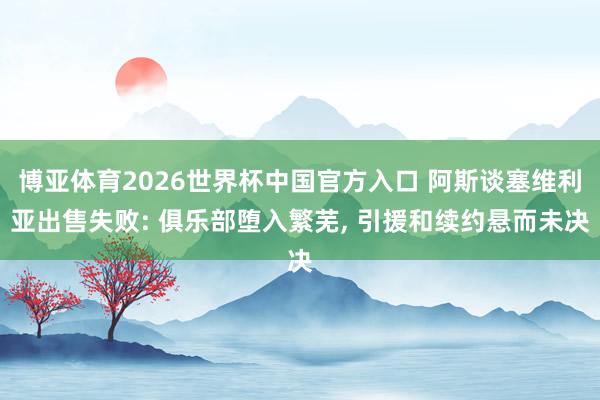 博亚体育2026世界杯中国官方入口 阿斯谈塞维利亚出售失败: 俱乐部堕入繁芜, 引援和续约悬而未决