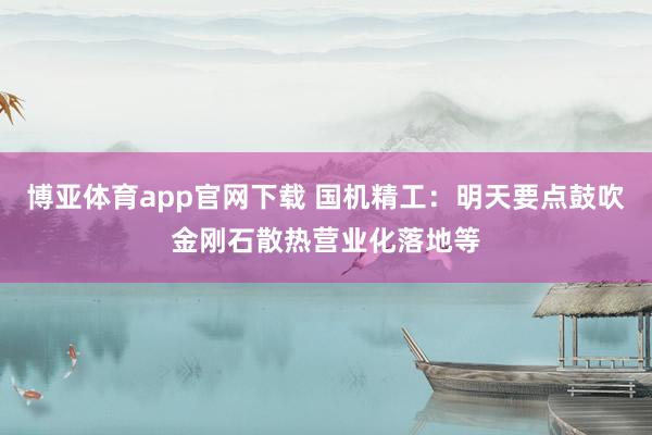 博亚体育app官网下载 国机精工:明天要点鼓吹金刚石散热营业化落地等