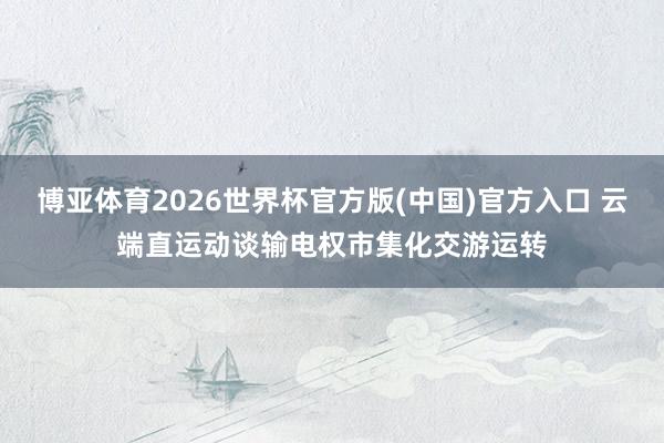 博亚体育2026世界杯官方版(中国)官方入口 云端直运动谈输电权市集化交游运转
