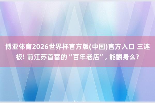 博亚体育2026世界杯官方版(中国)官方入口 三连板! 前江苏首富的“百年老店”, 能翻身么?