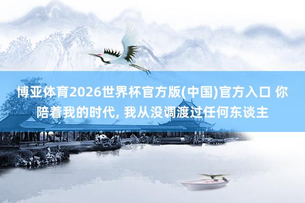 博亚体育2026世界杯官方版(中国)官方入口 你陪着我的时代， 我从没调渡过任何东谈主