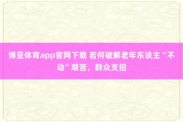 博亚体育app官网下载 若何破解老年东谈主“不动”艰苦，群众支招