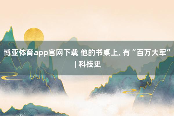 博亚体育app官网下载 他的书桌上, 有“百万大军” | 科技史