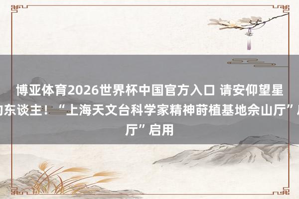 博亚体育2026世界杯中国官方入口 请安仰望星空的东谈主!“上海天文台科学家精神莳植基地佘山厅”启用