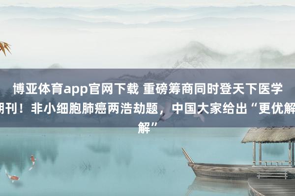 博亚体育app官网下载 重磅筹商同时登天下医学期刊!非小细胞肺癌两浩劫题,中国大家给出“更优解”