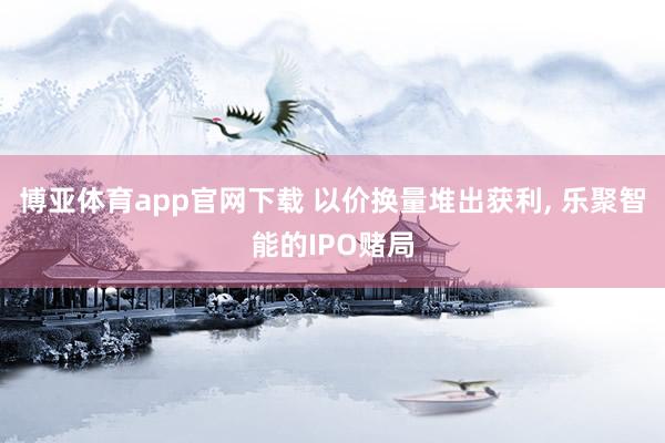博亚体育app官网下载 以价换量堆出获利, 乐聚智能的IPO赌局