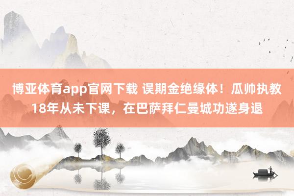 博亚体育app官网下载 误期金绝缘体!瓜帅执教18年从未下课,在巴萨拜仁曼城功遂身退