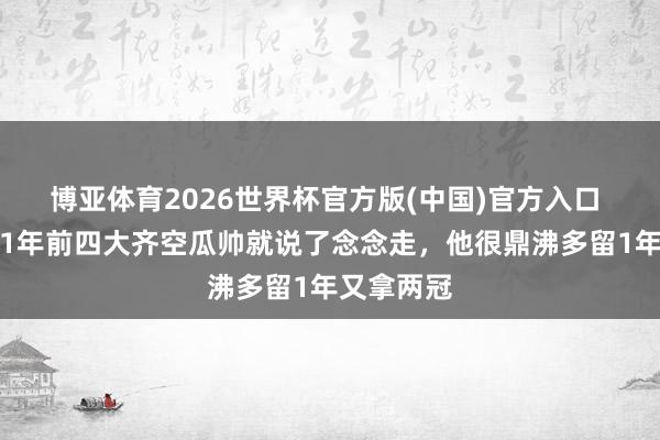 博亚体育2026世界杯官方版(中国)官方入口 泰晤士：1年前四大齐空瓜帅就说了念念走，他很鼎沸多留1年又拿两冠