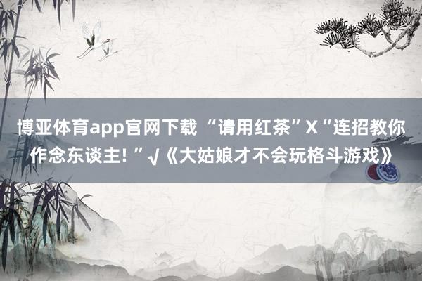 博亚体育app官网下载 “请用红茶”X“连招教你作念东谈主! ”√《大姑娘才不会玩格斗游戏》