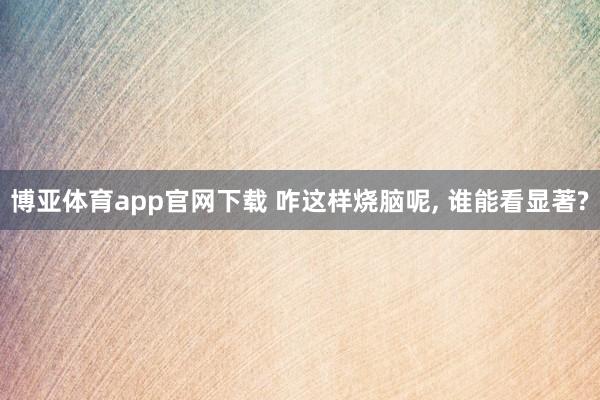 博亚体育app官网下载 咋这样烧脑呢， 谁能看显著?