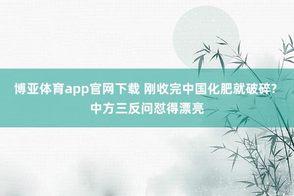 博亚体育app官网下载 刚收完中国化肥就破碎? 中方三反问怼得漂亮