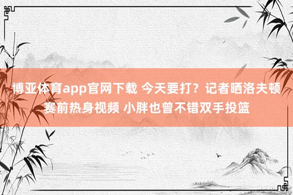 博亚体育app官网下载 今天要打？记者晒洛夫顿赛前热身视频 小胖也曾不错双手投篮
