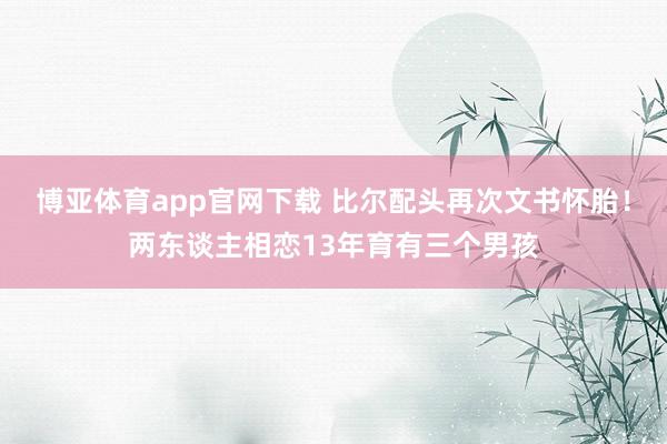 博亚体育app官网下载 比尔配头再次文书怀胎！两东谈主相恋13年育有三个男孩