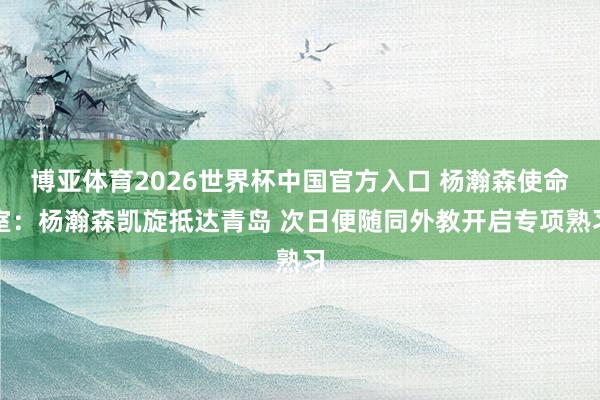 博亚体育2026世界杯中国官方入口 杨瀚森使命室：杨瀚森凯旋抵达青岛 次日便随同外教开启专项熟习