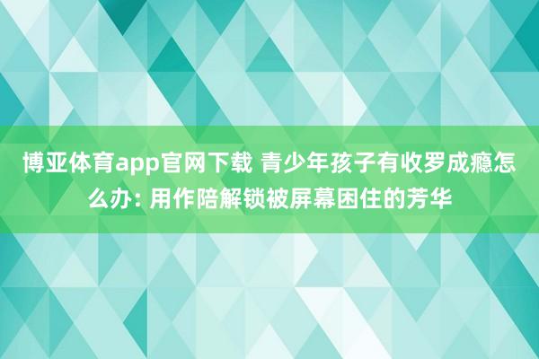 博亚体育app官网下载 青少年孩子有收罗成瘾怎么办: 用作陪解锁被屏幕困住的芳华