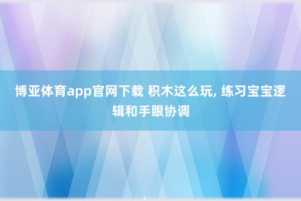 博亚体育app官网下载 积木这么玩, 练习宝宝逻辑和手眼协调