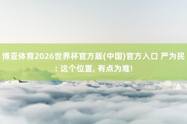 博亚体育2026世界杯官方版(中国)官方入口 严为民: 这个位置, 有点为难!