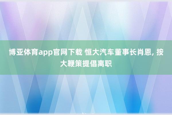 博亚体育app官网下载 恒大汽车董事长肖恩, 按大鞭策提倡离职