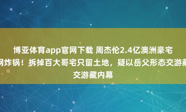 博亚体育app官网下载 周杰伦2.4亿澳洲豪宅引全网炸锅！拆掉百大哥宅只留土地，疑以岳父形态交游藏内幕