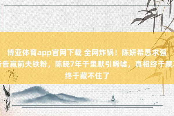 博亚体育app官网下载 全网炸锅!陈妍希恳求强制履行告赢前夫铁粉,陈晓7年千里默引唏嘘,真相终于藏不住了