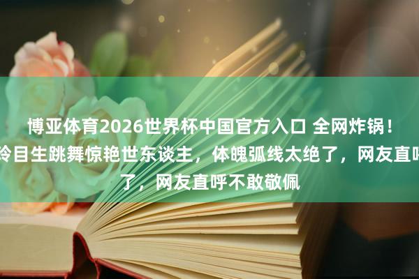 博亚体育2026世界杯中国官方入口 全网炸锅!51岁林志玲目生跳舞惊艳世东谈主,体魄弧线太绝了,网友直呼不敢敬佩