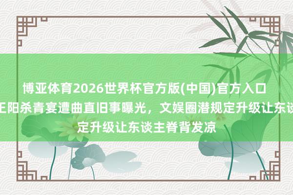 博亚体育2026世界杯官方版(中国)官方入口 全网炸锅!王阳杀青宴遭曲直旧事曝光,文娱圈潜规定升级让东谈主脊背发凉