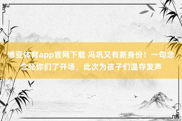 博亚体育app官网下载 冯巩又有新身份!一句念念死你们了开场,此次为孩子们温存发声