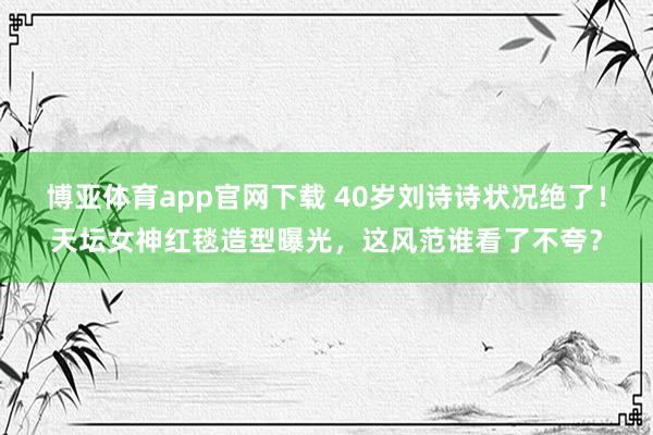 博亚体育app官网下载 40岁刘诗诗状况绝了！天坛女神红毯造型曝光，这风范谁看了不夸？