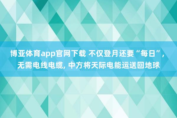 博亚体育app官网下载 不仅登月还要“每日”, 无需电线电缆, 中方将天际电能运送回地球