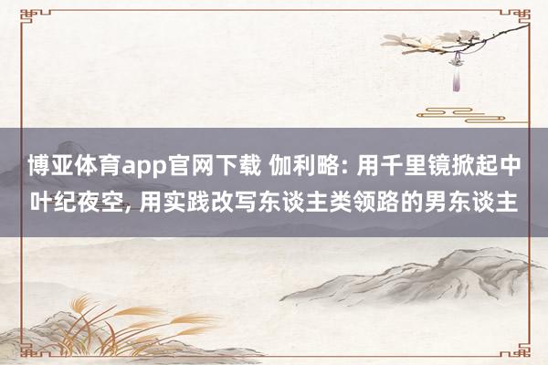 博亚体育app官网下载 伽利略: 用千里镜掀起中叶纪夜空, 用实践改写东谈主类领路的男东谈主
