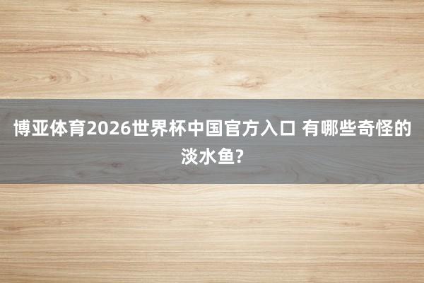博亚体育2026世界杯中国官方入口 有哪些奇怪的淡水鱼?