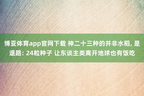 博亚体育app官网下载 神二十三种的并非水稻, 是退路: 24粒种子 让东谈主类离开地球也有饭吃