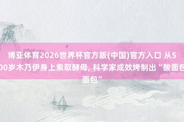 博亚体育2026世界杯官方版(中国)官方入口 从5300岁木乃伊身上索取酵母, 科学家成效烤制出“酸面包”