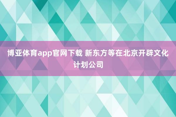 博亚体育app官网下载 新东方等在北京开辟文化计划公司