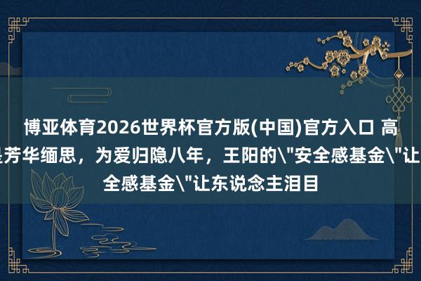 博亚体育2026世界杯官方版(中国)官方入口 高斯这张脸曾是芳华缅思,为爱归隐八年,王阳的