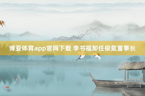 博亚体育app官网下载 李书福卸任极氪董事长