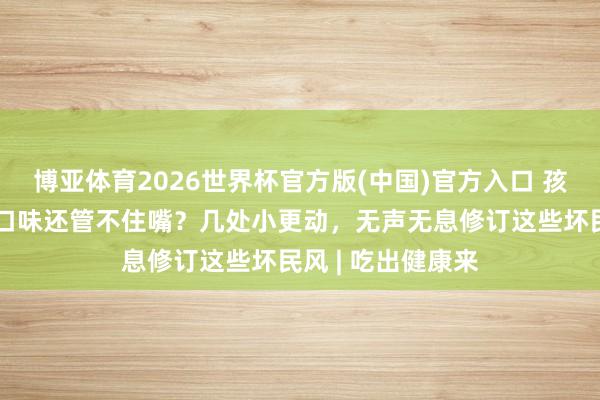 博亚体育2026世界杯官方版(中国)官方入口 孩子挑食、偏醉心口味还管不住嘴?几处小更动,无声无息修订这些坏民风 | 吃出健康来