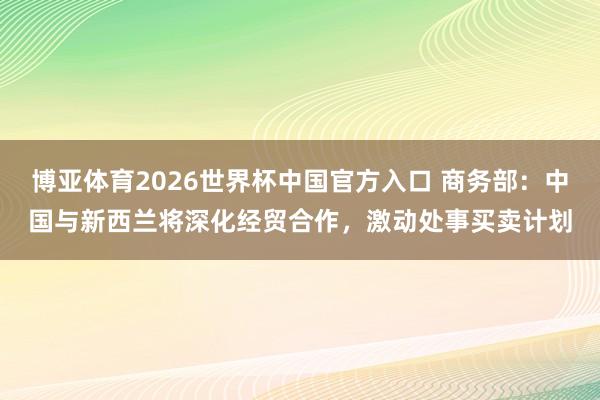 博亚体育2026世界杯中国官方入口 商务部：中国与新西兰将深化经贸合作，激动处事买卖计划