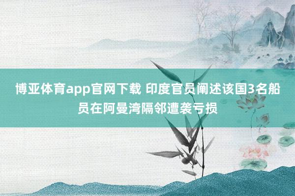 博亚体育app官网下载 印度官员阐述该国3名船员在阿曼湾隔邻遭袭亏损