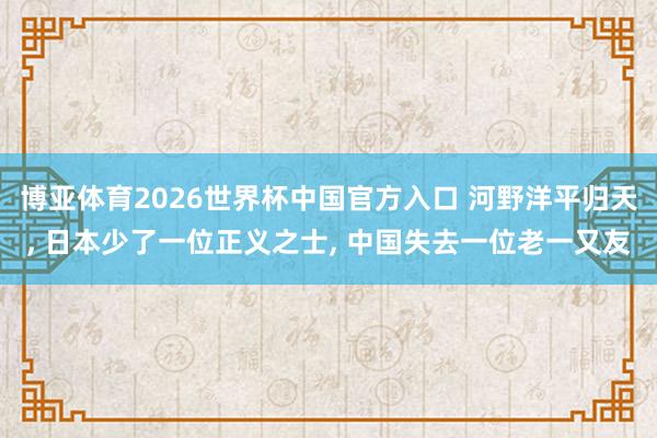 博亚体育2026世界杯中国官方入口 河野洋平归天, 日本少了一位正义之士, 中国失去一位老一又友